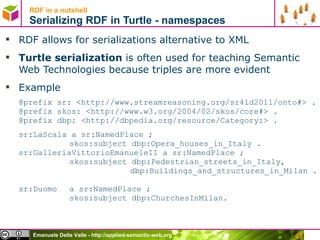 RDF in a nutshell Serializing RDF in Turtle - namespaces RDF allows for serializations alternative to XML Turtle serialization  is often used for teaching Semantic Web Technologies because triples are more evident Example  @prefix  sr: <http://www.streamreasoning.org/sr4ld2011/onto#>  . @prefix skos:  <http://www.w3.org/2004/02/skos/core#>  . @prefix dbp: <http://dbpedia.org/resource/Category:> . sr:LaScala a  sr:NamedPlace ; skos:subject dbp: Opera_houses_in_Italy . sr:GalleriaVittorioEmanueleII a  sr:NamedPlace ; skos:subject dbp:Pedestrian_streets_in_Italy,   dbp:Buildings_and_structures_in_Milan .  sr:Duomo  a  sr:NamedPlace ; skos:subject dbp:ChurchesInMilan. 