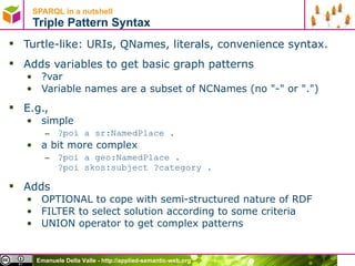 SPARQL in a nutshell  Triple Pattern Syntax Turtle-like: URIs, QNames, literals, convenience syntax. Adds variables to get basic graph patterns  ?var Variable names are a subset of NCNames (no &quot;-&quot; or &quot;.&quot;) E.g.,  simple ?poi a sr:NamedPlace . a bit more complex ?poi a geo:NamedPlace . ?poi skos:subject ?category .  Adds  OPTIONAL to cope with semi-structured nature of RDF FILTER to select solution according to some criteria UNION operator to get complex patterns 