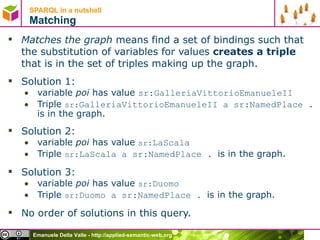SPARQL in a nutshell  Matching Matches the graph  means find a set of bindings such that the substitution of variables for values  creates a triple  that is in the set of triples making up the graph. Solution 1:  variable  poi  has value  sr:GalleriaVittorioEmanueleII   Triple  sr: GalleriaVittorioEmanueleII a  sr:NamedPlace .  is in the graph. Solution 2:  variable  poi  has value  sr: LaScala   Triple  sr: LaScala a  sr:NamedPlace .  is in the graph. Solution 3:  variable  poi  has value  sr: Duomo   Triple  sr: Duomo a  sr:NamedPlace .  is in the graph. No order of solutions in this query. 