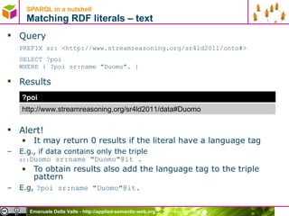 SPARQL in a nutshell  Matching RDF literals – text Query PREFIX sr: <http://www.streamreasoning.org/sr4ld2011/onto#> SELECT ?poi  WHERE { ?poi sr:name &quot;Duomo&quot;. } Results Alert! It may return 0 results if the literal have a language tag E.g., if data contains only the triple  sr: Duomo  sr:name &quot;Duomo&quot;@it .  To obtain results also add the language tag to the triple pattern E.g,  ?poi sr:name &quot;Duomo&quot;@it.  ?poi http://www.streamreasoning.org/sr4ld2011/data#Duomo 