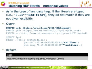 SPARQL in a nutshell  Matching RDF literals – numerical values As in the case of language tags, if the literals are typed (i.e.,  &quot;3.14&quot;^^xsd:float ), they do not match if they are not given explicitly. Query PREFIX xsd: <http://www.w3.org/2001/XMLSchema#> PREFIX geo: < http://www.w3.org/2003/01/geo/wgs84_pos# > PREFIX sr: <http://www.streamreasoning.org/sr4ld2011/onto#> SELECT ?poi  WHERE { ?poi a sr:NamedPlace ;    geo:lat &quot;45.46416854858398&quot; ^^xsd:float  ;   geo:long &quot;9.191389083862305&quot; ^^xsd:float . } Results ?poi http://www.streamreasoning.org/sr4ld2011/data#Duomo 