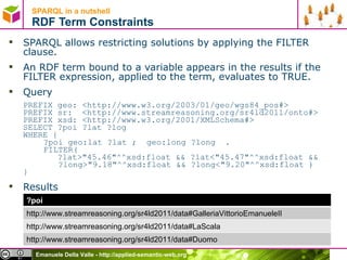 SPARQL in a nutshell  RDF Term Constraints SPARQL allows restricting solutions by applying the FILTER clause.  An RDF term bound to a variable appears in the results if the FILTER expression, applied to the term, evaluates to TRUE.  Query PREFIX geo: <http://www.w3.org/2003/01/geo/wgs84_pos#>  PREFIX sr:  <http://www.streamreasoning.org/sr4ld2011/onto#> PREFIX xsd: <http://www.w3.org/2001/XMLSchema#>  SELECT ?poi ?lat ?log  WHERE {  ?poi geo:lat ?lat ;  geo:long ?long  . FILTER(    ?lat>&quot;45.46&quot;^^xsd:float && ?lat<&quot;45.47&quot;^^xsd:float &&    ?long>&quot;9.18&quot;^^xsd:float && ?long<&quot;9.20&quot;^^xsd:float )  } Results   ?poi http://www.streamreasoning.org/sr4ld2011/data#GalleriaVittorioEmanueleII http://www.streamreasoning.org/sr4ld2011/data#LaScala http://www.streamreasoning.org/sr4ld2011/data#Duomo 