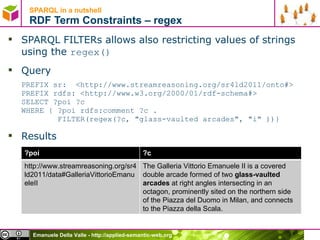 SPARQL in a nutshell  RDF Term Constraints – regex SPARQL FILTERs allows also restricting values of strings using the  regex() Query PREFIX sr:  <http://www.streamreasoning.org/sr4ld2011/onto#> PREFIX rdfs: <http://www.w3.org/2000/01/rdf-schema#>  SELECT ?poi ?c  WHERE { ?poi rdfs:comment ?c .    FILTER(regex(?c, &quot;glass-vaulted arcades&quot;, &quot;i&quot; ))} Results ?poi ?c http://www.streamreasoning.org/sr4ld2011/data#GalleriaVittorioEmanueleII The Galleria Vittorio Emanuele II is a covered double arcade formed of two  glass-vaulted arcades  at right angles intersecting in an octagon, prominently sited on the northern side of the Piazza del Duomo in Milan, and connects to the Piazza della Scala. 