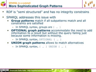 SPARQL in a nutshell  More Sophisticated Graph Patterns RDF is &quot;semi structured&quot; and has no integrity constrains SPARQL addresses this issue with Group patterns  match if all subpatterns match and all constraints are satisfied In SPARQL syntax, groups are  { … } OPTIONAL graph patterns  accommodate the need to add information to a result but without the query failing just because some information is missing. In SPARQL syntax,  OPTIONAL { … } UNION graph patterns  allows to match alternatives  In SPARQL syntax,  { … } UNION { … } 