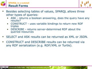 SPARQL in a nutshell  Result Forms Besides selecting tables of values, SPARQL allows three other types of queries: ASK - returns a boolean answering, does the query have any results? CONSTRUCT - uses variable bindings to return new RDF triples DESCRIBE - returns server-determined RDF about the queried resources SELECT and ASK results can be returned as XML or JSON.  CONSTRUCT and DESCRIBE results can be returned via any RDF serialization (e.g. RDF/XML or Turtle). 