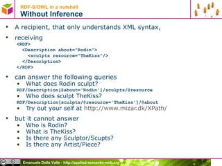 RDF-S/OWL in a nutshell Without Inference A recipient, that only understands XML syntax, receiving <RDF> <Description about=&quot;Rodin&quot;> <sculpts resource=&quot;TheKiss&quot;/> </Description> </RDF> can answer the following queries What does Rodin sculpt? RDF/Description[@about='Rodin']/sculpts/@resource Who does sculpt TheKiss? RDF/Description[sculpts/@resource='TheKiss']/@about Try out your self at  http://www.mizar.dk/ XPath /   but it cannot answer Who is Rodin? What is TheKiss? Is there any Sculptor/Scupts? Is there any Artist/Piece? 