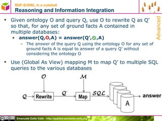 Given ontology O and query Q, use O to rewrite Q as Q’  so that, for any set of ground facts A contained in  multiple databases: answer(Q, O ,A) = answer(Q’,  ,A) The answer of the query Q using the ontology O  for any set of ground facts A  is equal to answer of a query Q’ without considering the ontology O  Use (Global As View) mapping M to map Q’ to multiple SQL queries to the various databases RDF-S/OWL in a nutshell Reasoning and Information Integration Rewrite O Q Q ’ Map SQL M answer Advanced 