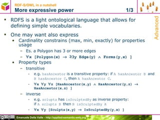 RDF-S/OWL in a nutshell More expressive power  1/3 RDFS is a light ontological language that allows for  defining simple vocabularies. One may want also express Cardinality constrains (max, min, exactly) for properties usage Es. a Polygon has 3 or more edges  x [Polygon(x)    ≥3y Edge(y)    Forms(y,x) ] Property types transitive e.g.  hasAncestor  is a transitive property: if  A hasAncestor B  and  B hasAncestor C , then  A hasAncestor C .   x   y   z [HasAncestor(x,y)    HasAncestor(y,z)    HasAncestor(x,z) ] inverse e.g.  sclupts  has  isSculptedBy  as inverse property: if  A sclupts B  then  B isSculptedBy A  x   y [Sculpts(x,y)    IsSculptedBy(y,x) ] Advanced 