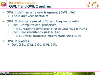RDF-S/OWL in a nutshell OWL 1 and OWL 2 profiles OWL 1 defines only one fragment (OWL Lite) And it isn’t very tractable! OWL 2 defines several different fragments with Useful computational properties E.g., reasoning complexity in range LOGSPACE to PTIME Useful implementation possibilities E.g., Smaller fragments implementable using RDBs OWL 2 profiles OWL 2 EL, OWL 2 QL, OWL 2 RL 