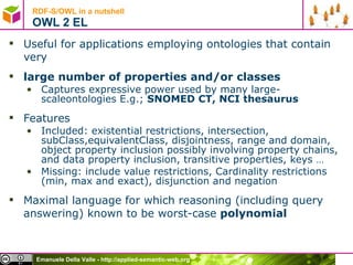 RDF-S/OWL in a nutshell OWL 2 EL Useful for applications employing ontologies that contain very large number of properties and/or classes Captures expressive power used by many large-scaleontologies E.g.;  SNOMED CT, NCI thesaurus Features Included: existential restrictions, intersection, subClass,equivalentClass, disjointness, range and domain, object property inclusion possibly involving property chains, and data property inclusion, transitive properties, keys … Missing: include value restrictions, Cardinality restrictions (min, max and exact), disjunction and negation Maximal language for which reasoning (including query answering) known to be worst-case  polynomial 