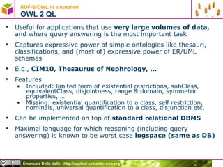 RDF-S/OWL in a nutshell OWL 2 QL Useful for applications that use  very large volumes of data,  and where query answering is the most important task Captures expressive power of simple ontologies like thesauri, classifications, and (most of) expressive power of ER/UML schemas E.g.,  CIM10, Thesaurus of Nephrology, ... Features Included: limited form of existential restrictions, subClass, equivalentClass, disjointness, range & domain, symmetric properties, … Missing: existential quantification to a class, self restriction, nominals, universal quantification to a class, disjunction etc. Can be implemented on top of  standard relational DBMS Maximal language for which reasoning (including query answering) is known to be worst case  logspace (same as DB) 