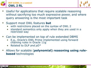 RDF-S/OWL in a nutshell OWL 2 RL Useful for applications that require scalable reasoning without sacrifying too much expressive power, and where query answering is the most important task Support most OWL features  but with restrictions placed on the syntax of OWL 2 standard semantics only apply when they are used in a restricted way Can be implemented on top of rule extended DBMS E.g., Oracle’s OWL Prime implemented using forward chaining rules in Oracle 11g Related to DLP  and pD* Allows for scalable ( polynomial) reasoning using rule-based  technologies 