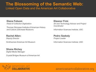 The Blossoming of the Semantic Web:
Linked Open Data and the American Art Collaborative

Diana Folsom

Eleanor Fink:

Head of Collection Digitization

Art and Technology Advisor and Project
Coordinator

Thomas Gilcrease Institute of American History
and Culture (Gilcrease Museum)

Information Sciences Institute, USC

Rachel Allen:

Pedro Szekely

Deputy Director

Project Leader

Smithsonian American Art Museum

Information Sciences Institute, USC

Shane Richey
Digital Media Manager
Crystal Bridges Museum of American Art

 