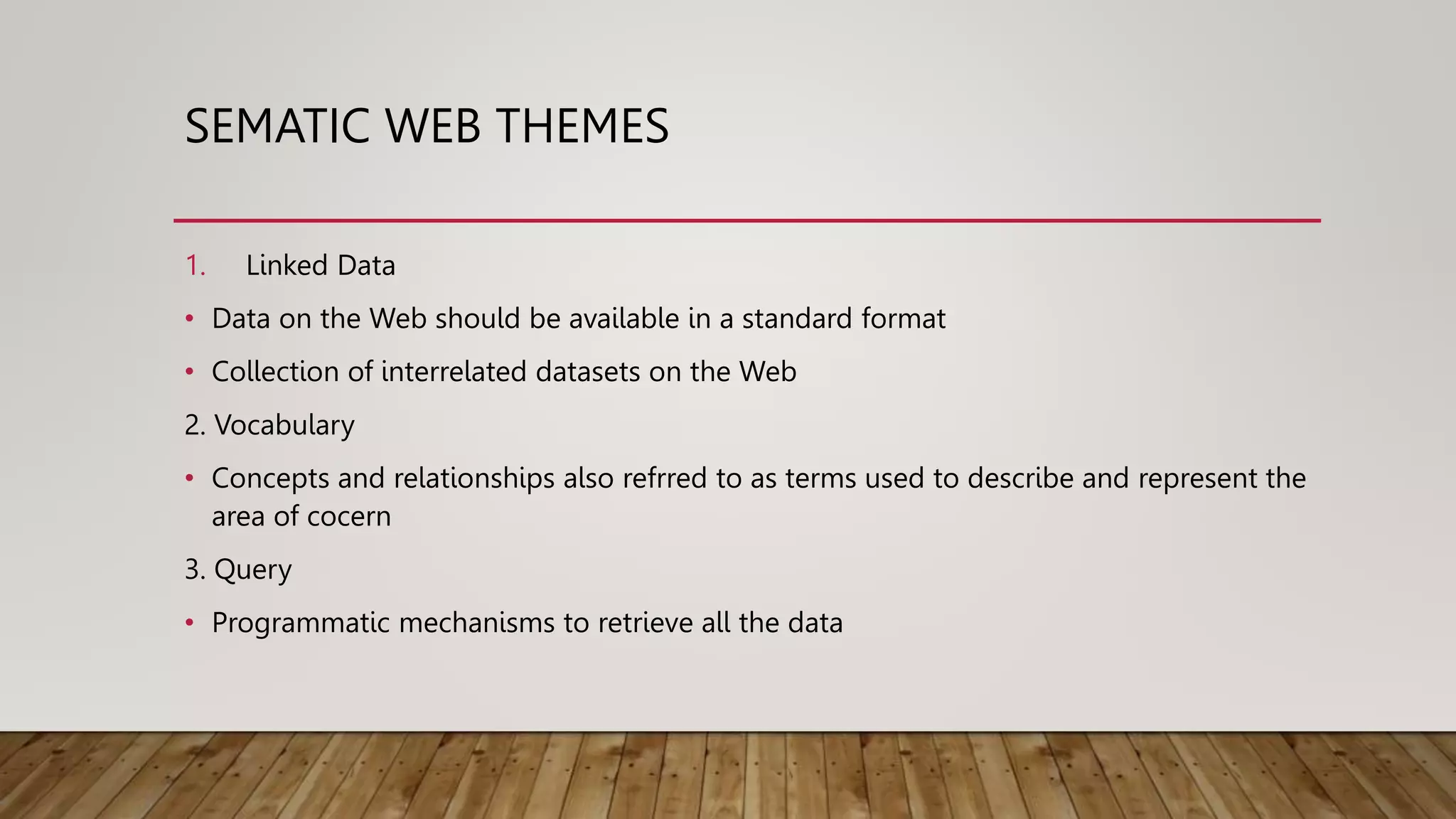 SEMATIC WEB THEMES
1. Linked Data
• Data on the Web should be available in a standard format
• Collection of interrelated datasets on the Web
2. Vocabulary
• Concepts and relationships also refrred to as terms used to describe and represent the
area of cocern
3. Query
• Programmatic mechanisms to retrieve all the data
 