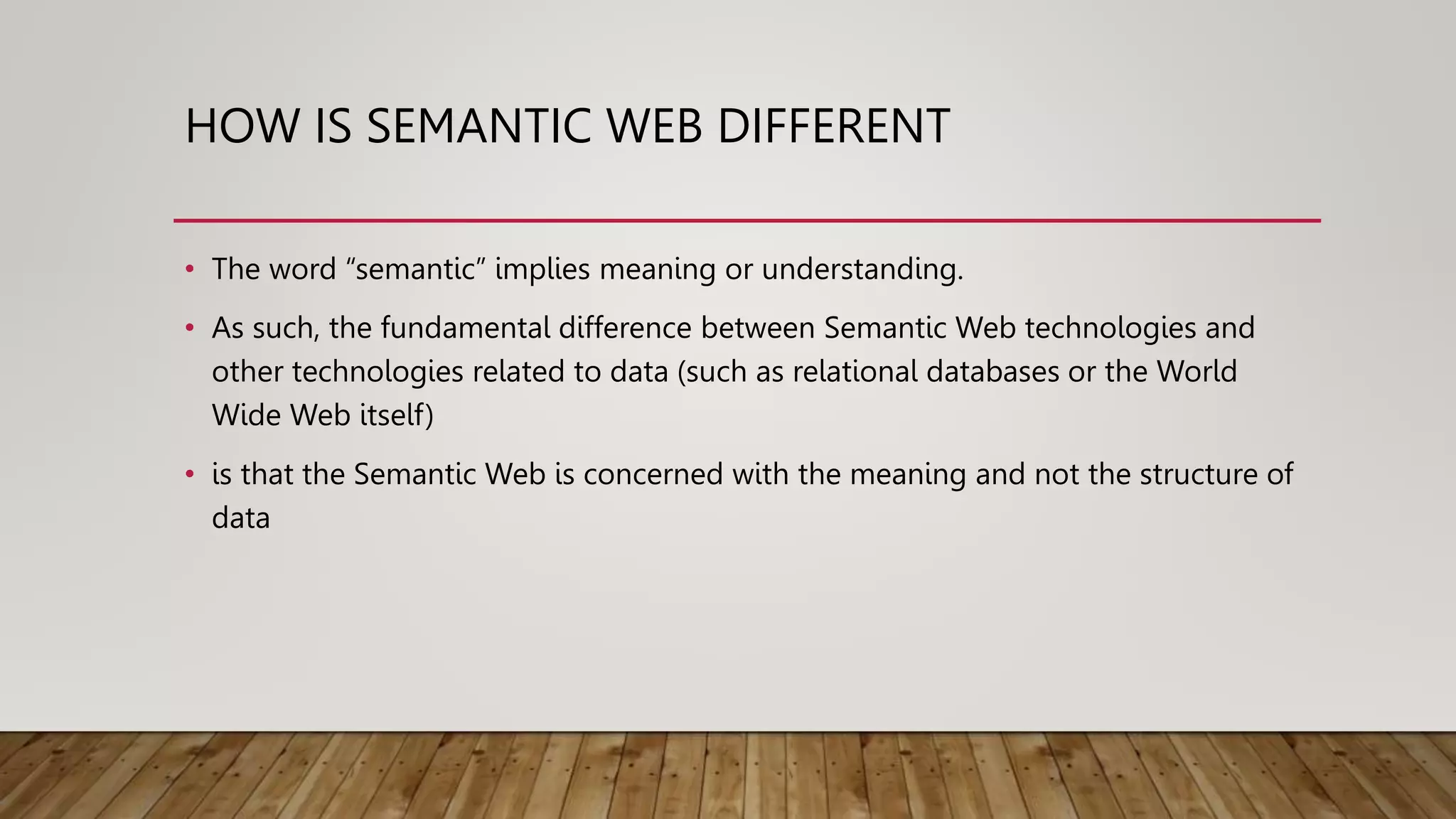 HOW IS SEMANTIC WEB DIFFERENT
• The word “semantic” implies meaning or understanding.
• As such, the fundamental difference between Semantic Web technologies and
other technologies related to data (such as relational databases or the World
Wide Web itself)
• is that the Semantic Web is concerned with the meaning and not the structure of
data
 