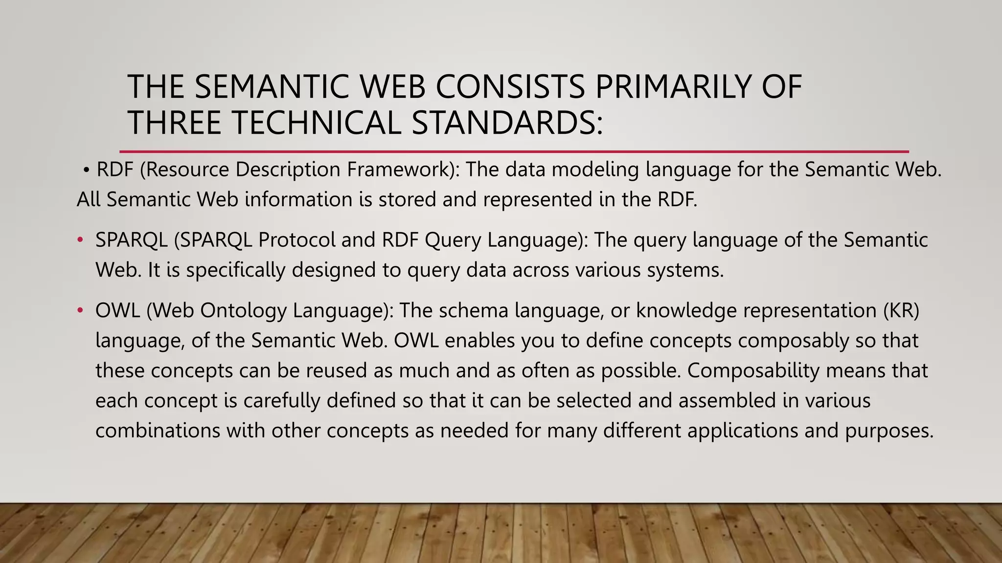 THE SEMANTIC WEB CONSISTS PRIMARILY OF
THREE TECHNICAL STANDARDS:
• RDF (Resource Description Framework): The data modeling language for the Semantic Web.
All Semantic Web information is stored and represented in the RDF.
• SPARQL (SPARQL Protocol and RDF Query Language): The query language of the Semantic
Web. It is specifically designed to query data across various systems.
• OWL (Web Ontology Language): The schema language, or knowledge representation (KR)
language, of the Semantic Web. OWL enables you to define concepts composably so that
these concepts can be reused as much and as often as possible. Composability means that
each concept is carefully defined so that it can be selected and assembled in various
combinations with other concepts as needed for many different applications and purposes.
 