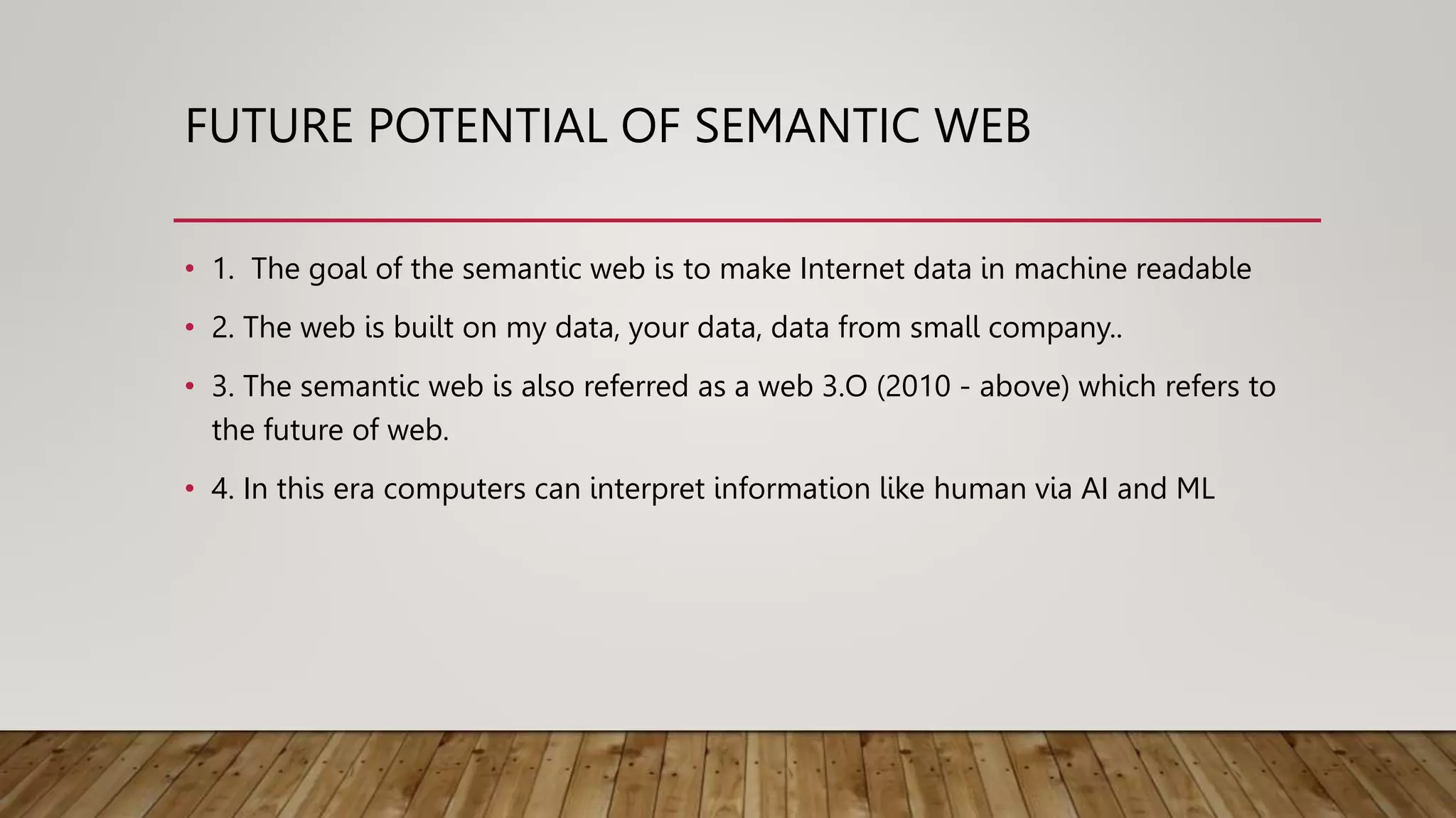 FUTURE POTENTIAL OF SEMANTIC WEB
• 1. The goal of the semantic web is to make Internet data in machine readable
• 2. The web is built on my data, your data, data from small company..
• 3. The semantic web is also referred as a web 3.O (2010 - above) which refers to
the future of web.
• 4. In this era computers can interpret information like human via AI and ML
 
