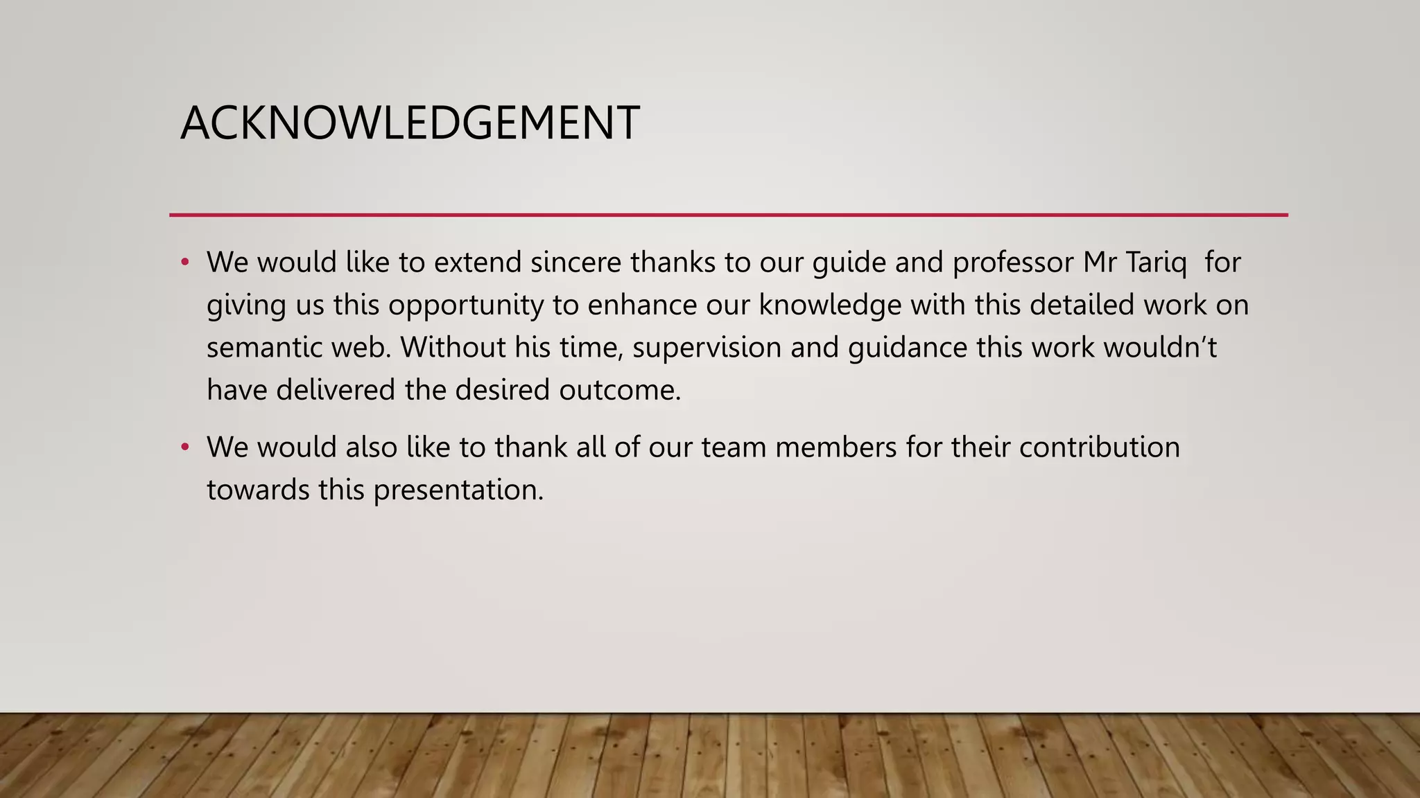 ACKNOWLEDGEMENT
• We would like to extend sincere thanks to our guide and professor Mr Tariq for
giving us this opportunity to enhance our knowledge with this detailed work on
semantic web. Without his time, supervision and guidance this work wouldn’t
have delivered the desired outcome.
• We would also like to thank all of our team members for their contribution
towards this presentation.
 
