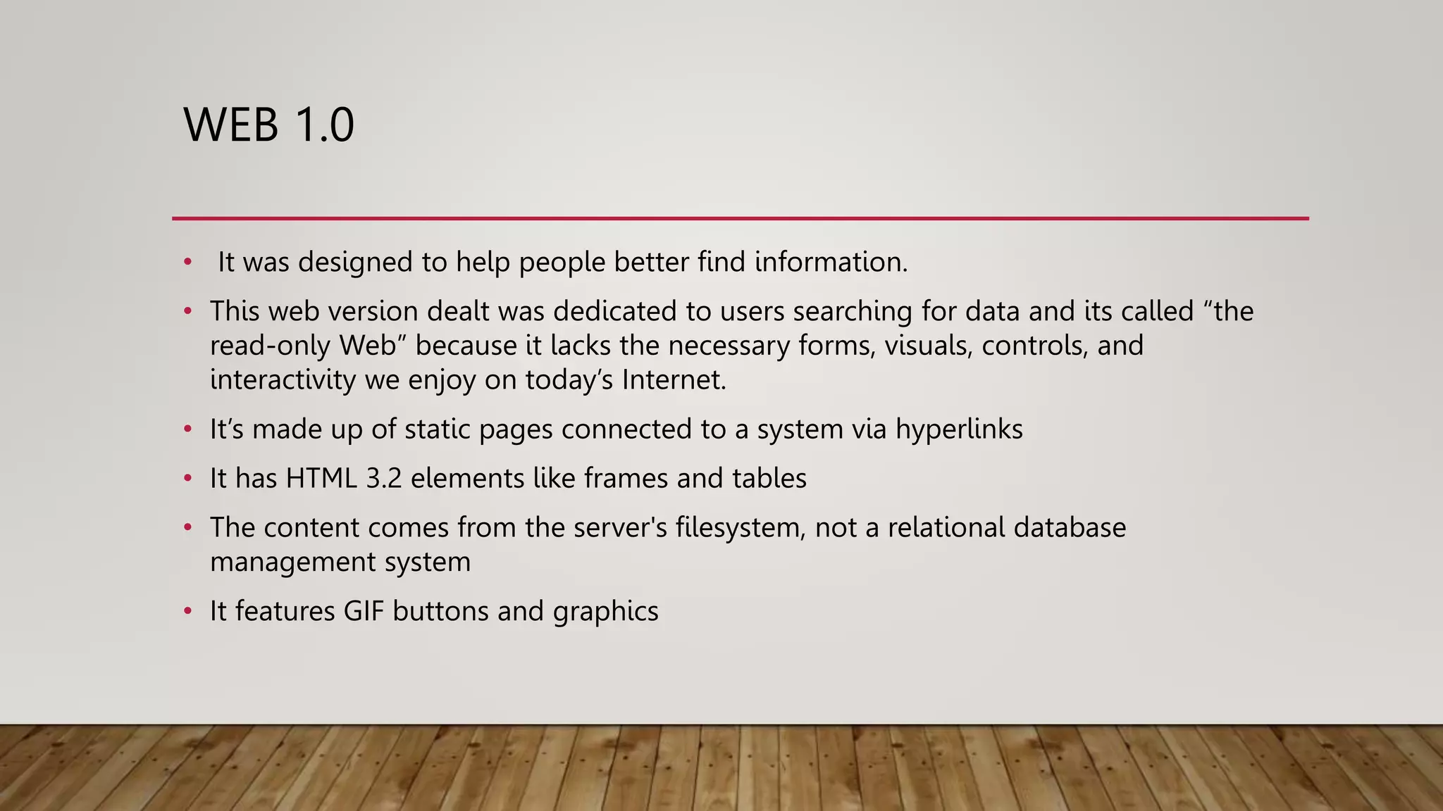 WEB 1.0
• It was designed to help people better find information.
• This web version dealt was dedicated to users searching for data and its called “the
read-only Web” because it lacks the necessary forms, visuals, controls, and
interactivity we enjoy on today’s Internet.
• It’s made up of static pages connected to a system via hyperlinks
• It has HTML 3.2 elements like frames and tables
• The content comes from the server's filesystem, not a relational database
management system
• It features GIF buttons and graphics
 