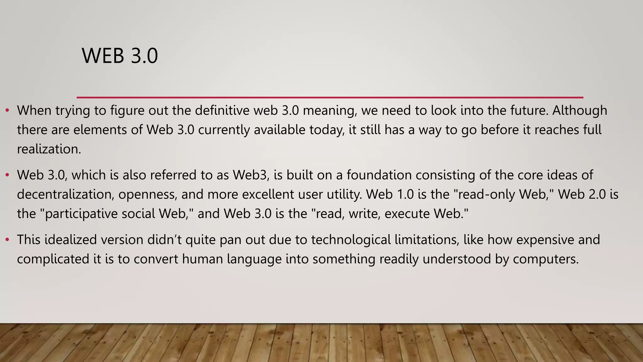 WEB 3.0
• When trying to figure out the definitive web 3.0 meaning, we need to look into the future. Although
there are elements of Web 3.0 currently available today, it still has a way to go before it reaches full
realization.
• Web 3.0, which is also referred to as Web3, is built on a foundation consisting of the core ideas of
decentralization, openness, and more excellent user utility. Web 1.0 is the "read-only Web," Web 2.0 is
the "participative social Web," and Web 3.0 is the "read, write, execute Web."
• This idealized version didn’t quite pan out due to technological limitations, like how expensive and
complicated it is to convert human language into something readily understood by computers.
 