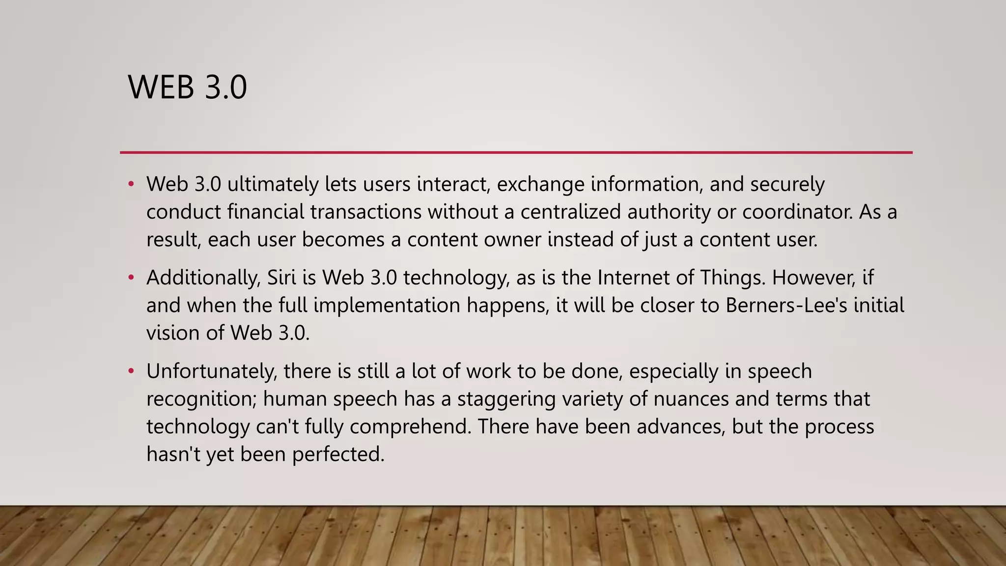 WEB 3.0
• Web 3.0 ultimately lets users interact, exchange information, and securely
conduct financial transactions without a centralized authority or coordinator. As a
result, each user becomes a content owner instead of just a content user.
• Additionally, Siri is Web 3.0 technology, as is the Internet of Things. However, if
and when the full implementation happens, it will be closer to Berners-Lee's initial
vision of Web 3.0.
• Unfortunately, there is still a lot of work to be done, especially in speech
recognition; human speech has a staggering variety of nuances and terms that
technology can't fully comprehend. There have been advances, but the process
hasn't yet been perfected.
 