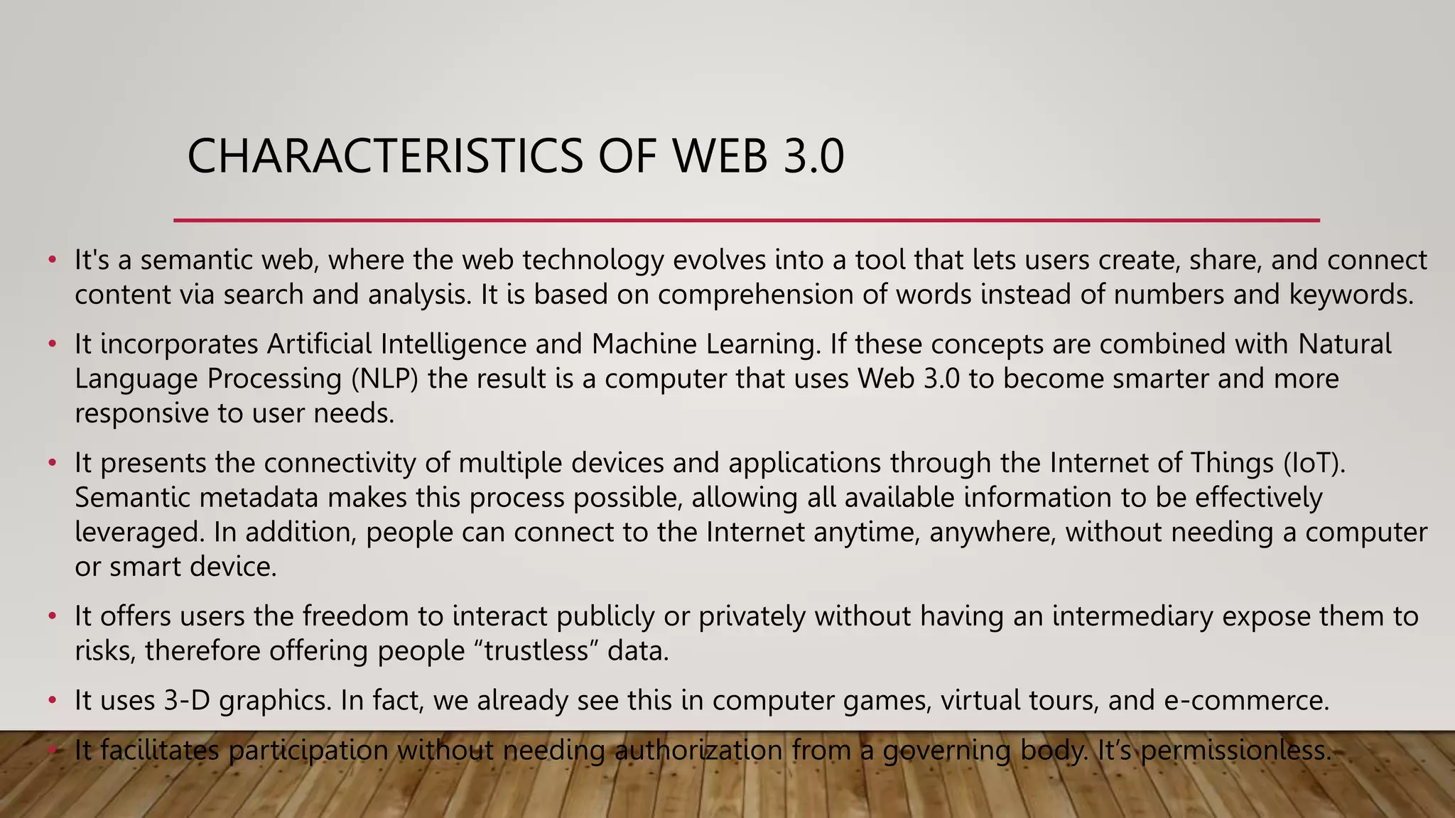 • It's a semantic web, where the web technology evolves into a tool that lets users create, share, and connect
content via search and analysis. It is based on comprehension of words instead of numbers and keywords.
• It incorporates Artificial Intelligence and Machine Learning. If these concepts are combined with Natural
Language Processing (NLP) the result is a computer that uses Web 3.0 to become smarter and more
responsive to user needs.
• It presents the connectivity of multiple devices and applications through the Internet of Things (IoT).
Semantic metadata makes this process possible, allowing all available information to be effectively
leveraged. In addition, people can connect to the Internet anytime, anywhere, without needing a computer
or smart device.
• It offers users the freedom to interact publicly or privately without having an intermediary expose them to
risks, therefore offering people “trustless” data.
• It uses 3-D graphics. In fact, we already see this in computer games, virtual tours, and e-commerce.
• It facilitates participation without needing authorization from a governing body. It’s permissionless.
CHARACTERISTICS OF WEB 3.0
 