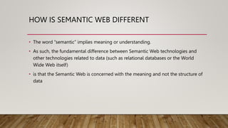 HOW IS SEMANTIC WEB DIFFERENT
• The word “semantic” implies meaning or understanding.
• As such, the fundamental difference between Semantic Web technologies and
other technologies related to data (such as relational databases or the World
Wide Web itself)
• is that the Semantic Web is concerned with the meaning and not the structure of
data
 