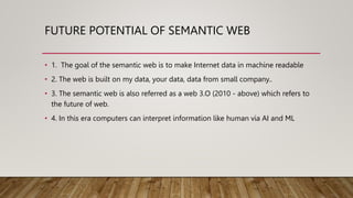 FUTURE POTENTIAL OF SEMANTIC WEB
• 1. The goal of the semantic web is to make Internet data in machine readable
• 2. The web is built on my data, your data, data from small company..
• 3. The semantic web is also referred as a web 3.O (2010 - above) which refers to
the future of web.
• 4. In this era computers can interpret information like human via AI and ML
 