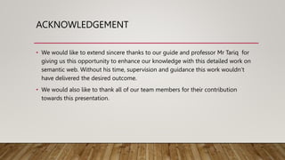 ACKNOWLEDGEMENT
• We would like to extend sincere thanks to our guide and professor Mr Tariq for
giving us this opportunity to enhance our knowledge with this detailed work on
semantic web. Without his time, supervision and guidance this work wouldn’t
have delivered the desired outcome.
• We would also like to thank all of our team members for their contribution
towards this presentation.
 