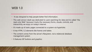 WEB 1.0
• It was designed to help people better find information.
• This web version dealt was dedicated to users searching for data and its called “the
read-only Web” because it lacks the necessary forms, visuals, controls, and
interactivity we enjoy on today’s Internet.
• It’s made up of static pages connected to a system via hyperlinks
• It has HTML 3.2 elements like frames and tables
• The content comes from the server's filesystem, not a relational database
management system
• It features GIF buttons and graphics
 
