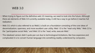 WEB 3.0
• When trying to figure out the definitive web 3.0 meaning, we need to look into the future. Although
there are elements of Web 3.0 currently available today, it still has a way to go before it reaches full
realization.
• Web 3.0, which is also referred to as Web3, is built on a foundation consisting of the core ideas of
decentralization, openness, and more excellent user utility. Web 1.0 is the "read-only Web," Web 2.0 is
the "participative social Web," and Web 3.0 is the "read, write, execute Web."
• This idealized version didn’t quite pan out due to technological limitations, like how expensive and
complicated it is to convert human language into something readily understood by computers.
 