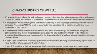 • It's a semantic web, where the web technology evolves into a tool that lets users create, share, and connect
content via search and analysis. It is based on comprehension of words instead of numbers and keywords.
• It incorporates Artificial Intelligence and Machine Learning. If these concepts are combined with Natural
Language Processing (NLP) the result is a computer that uses Web 3.0 to become smarter and more
responsive to user needs.
• It presents the connectivity of multiple devices and applications through the Internet of Things (IoT).
Semantic metadata makes this process possible, allowing all available information to be effectively
leveraged. In addition, people can connect to the Internet anytime, anywhere, without needing a computer
or smart device.
• It offers users the freedom to interact publicly or privately without having an intermediary expose them to
risks, therefore offering people “trustless” data.
• It uses 3-D graphics. In fact, we already see this in computer games, virtual tours, and e-commerce.
• It facilitates participation without needing authorization from a governing body. It’s permissionless.
CHARACTERISTICS OF WEB 3.0
 