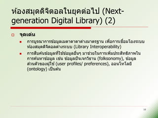 ห ้องสมุดดิจตอลในยุคต่อไป (Next-
            ิ
generation Digital Library) (2)
   จุดเด่น
                                                       ่      ื่
        การบูรณาการข ้อมูลเมตาดาตาต่างมาตรฐาน เพือการเชอมโยงระบบ
        ห ้องสมุดดิจตอลต่างระบบ (Library Interoperability)
                    ิ
             ื            ่ ้                ่              ิ
        การสบค ้นข ้อมูลทีใชข ้อมูลอืนๆ มาชวยในการเพิมประสทธิภาพใน
                                      ่                   ่
                            ่
        การค ้นหาข ้อมูล เชน ข ้อมูลปั จเจกวิธาน (folksonomy), ข ้อมูล
        สวนตัวของผู ้ใช ้ (user profiles/ preferences), ออนโทโลยี
         ่
        (ontology) เป็ นต ้น




                                                                     10
 