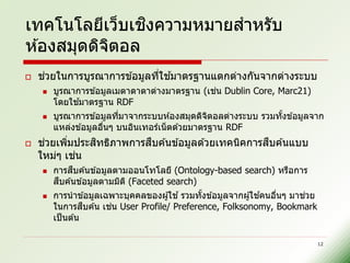ิ
เทคโนโลยีเว็บเชงความหมายสาหรับ
ห ้องสมุดดิจตอล
            ิ
    ่                       ่ ้
    ชวยในการบูรณาการข ้อมูลทีใชมาตรฐานแตกต่างกันจากต่างระบบ
                                             ่
        บูรณาการข ้อมูลเมตาดาตาต่างมาตรฐาน (เชน Dublin Core, Marc21)
              ้
        โดยใชมาตรฐาน RDF
       บูรณาการข ้อมูลทีมาจากระบบห ้องสมุดดิจตอลต่างระบบ รวมทังข ้อมูลจาก
                         ่                       ิ             ้
        แหล่งข ้อมูลอืนๆ บนอินเทอร์เน็ ตด ้วยมาตรฐาน RDF
                      ่
    ่     ่   ิ         ื                          ื
    ชวยเพิมประสทธิภาพการสบค ้นข ้อมูลด ้วยเทคนิคการสบค ้นแบบ
    ใหม่ๆ เชน่
             ื
        การสบค ้นข ้อมูลตามออนโทโลยี (Ontology-based search) หรือการ
          ื
        สบค ้นข ้อมูลตามมิต ิ (Faceted search)
       การนาข ้อมูลเฉพาะบุคคลของผู ้ใช ้ รวมทังข ้อมูลจากผู ้ใชคนอืนๆ มาชวย
                                               ้                ้   ่     ่
                  ื     ่
        ในการสบค ้น เชน User Profile/ Preference, Folksonomy, Bookmark
        เป็ นต ้น

                                                                               12
 