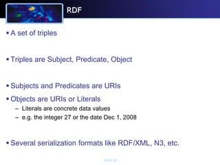 RDF


 A set of triples


 Triples are Subject, Predicate, Object


 Subjects and Predicates are URIs
 Objects are URIs or Literals
   – Literals are concrete data values
   – e.g. the integer 27 or the date Dec 1, 2008



 Several serialization formats like RDF/XML, N3, etc.

                                   Slide 36
 