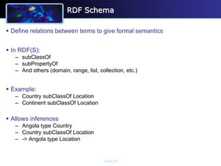 RDF Schema

 Define relations between terms to give formal semantics


 In RDF(S):
   – subClassOf
   – subPropertyOf
   – And others (domain, range, list, collection, etc.)


 Example:
   – Country subClassOf Location
   – Continent subClassOf Location

 Allows inferences
   – Angola type Country
   – Country subClassOf Location
   – -> Angola type Location


                                        Slide 44
 