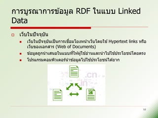 การบูรณาการข ้อมูล RDF ในแบบ Linked
Data
   เว็บในปั จจุบน
                 ั
       เว็บในปั จจุบนเป็ นการเชอมโยงหน ้าเว็บโดยใช ้ Hypertext links หรือ
                     ั          ื่
        เว็บของเอกสาร (Web of Documents)
                                        ้               ้
        ข ้อมูลถูกนาเสนอในแบบทีให ้ผู ้ใชอ่านและนาไปใชประโยชน์โดยตรง
                                   ่
                                           ้
        โปรแกรมคอมพิวเตอร์นาข ้อมูลไปใชประโยชน์ได ้ยาก




                                                                        53
 