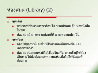 ห ้องสมุด (Library) (2)

   จุดเด่น
                                                    ั
     สามารถปรึกษาบรรณารักษ์ ได ้ หากมีข ้อสงสย หาหนั งสอ  ื
       ไม่พบ
     ห ้องสมุดมีสภาพแวดล ้อมทีด ี สามารถพบปะผู ้อืน
                                  ่                   ่
   จุดด้อย
              ้                                 ื
     ต ้องใชสถานทีและพืนทีในการจัดเก็บหนั งสอ และ
                    ่     ้ ่
       เอกสารต่างๆ
                               ่ื                       ้
     ห ้องสมุดหลายแห่งมิได ้เชอมโยงกัน บางครังผู ้ใชต ้อง
                                                  ้
       เดินทางไปยังห ้องสมุดหลายแห่งเพือให ้ได ้ข ้อมูลที่
                                        ่
       ต ้องการ

                                                           6
 