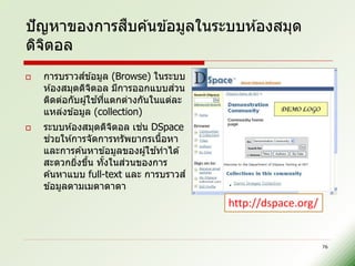 ื
ปั ญหาของการสบค ้นข ้อมูลในระบบห ้องสมุด
ดิจตอล
    ิ
              ์
    การบราวสข ้อมูล (Browse) ในระบบ
    ห ้องสมุดดิจตอล มีการออกแบบสวน
                  ิ                  ่
                    ้ ่
    ติดต่อกับผู ้ใชทีแตกต่างกันในแต่ละ
    แหล่งข ้อมูล (collection)
                         ิ   ่
    ระบบห ้องสมุดดิจตอล เชน DSpace
      ่
    ชวยให ้การจัดการทรัพยากรเนือหา ้
                                 ้
    และการค ้นหาข ้อมูลของผู ้ใชทาได ้
             ่ ้        ้   ่
    สะดวกยิงขึน ทังในสวนของการ
    ค ้นหาแบบ full-text และ การบราวส ์
    ข ้อมูลตามเมตาดาตา
                                         http://dspace.org/


                                                              76
 