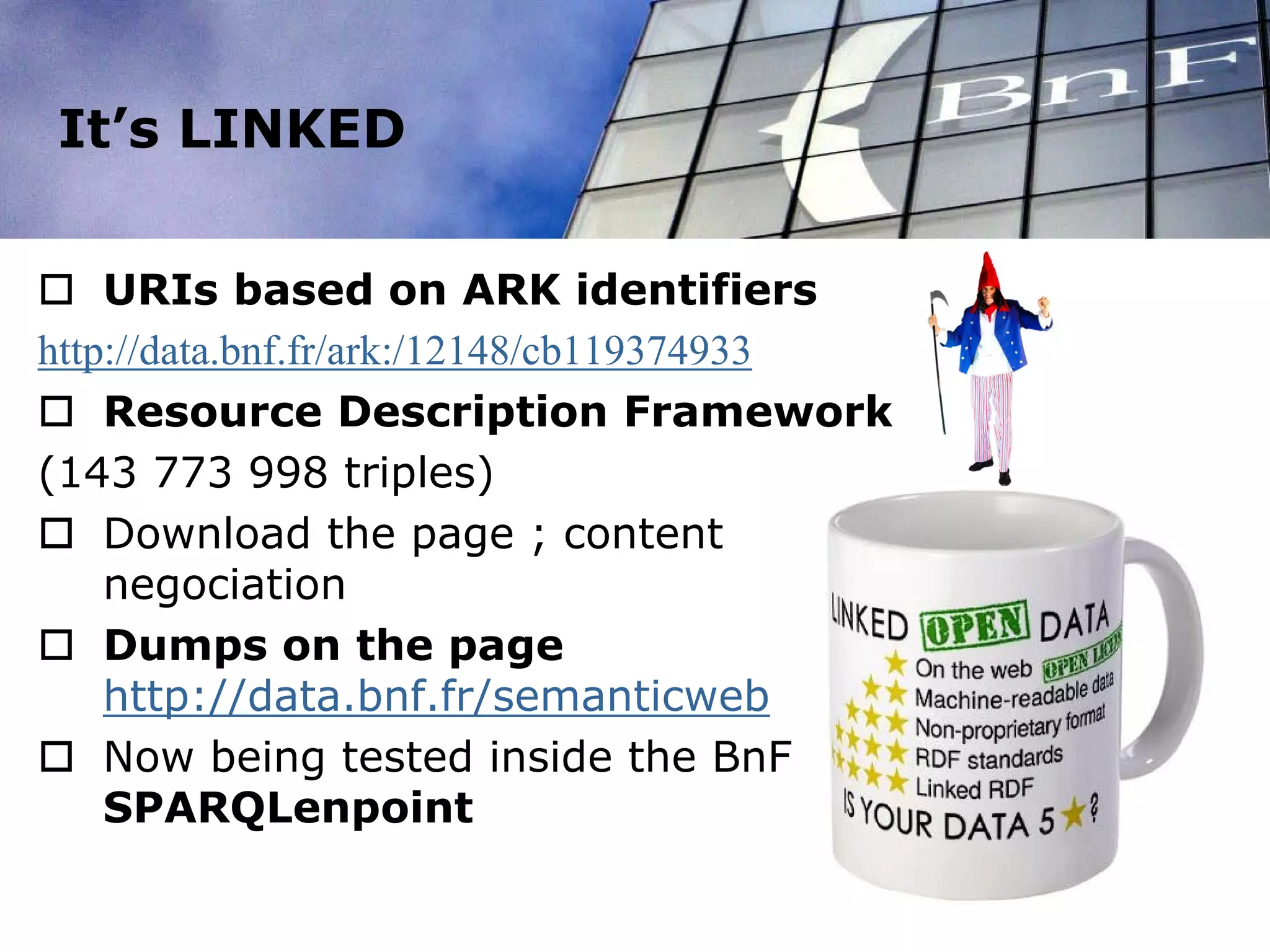 It’s LINKED
 URIs based on ARK identifiers
http://data.bnf.fr/ark:/12148/cb119374933
 Resource Description Framework
(143 773 998 triples)
 Download the page ; content
negociation
 Dumps on the page
http://data.bnf.fr/semanticweb
 Now being tested inside the BnF :
SPARQLenpoint
 