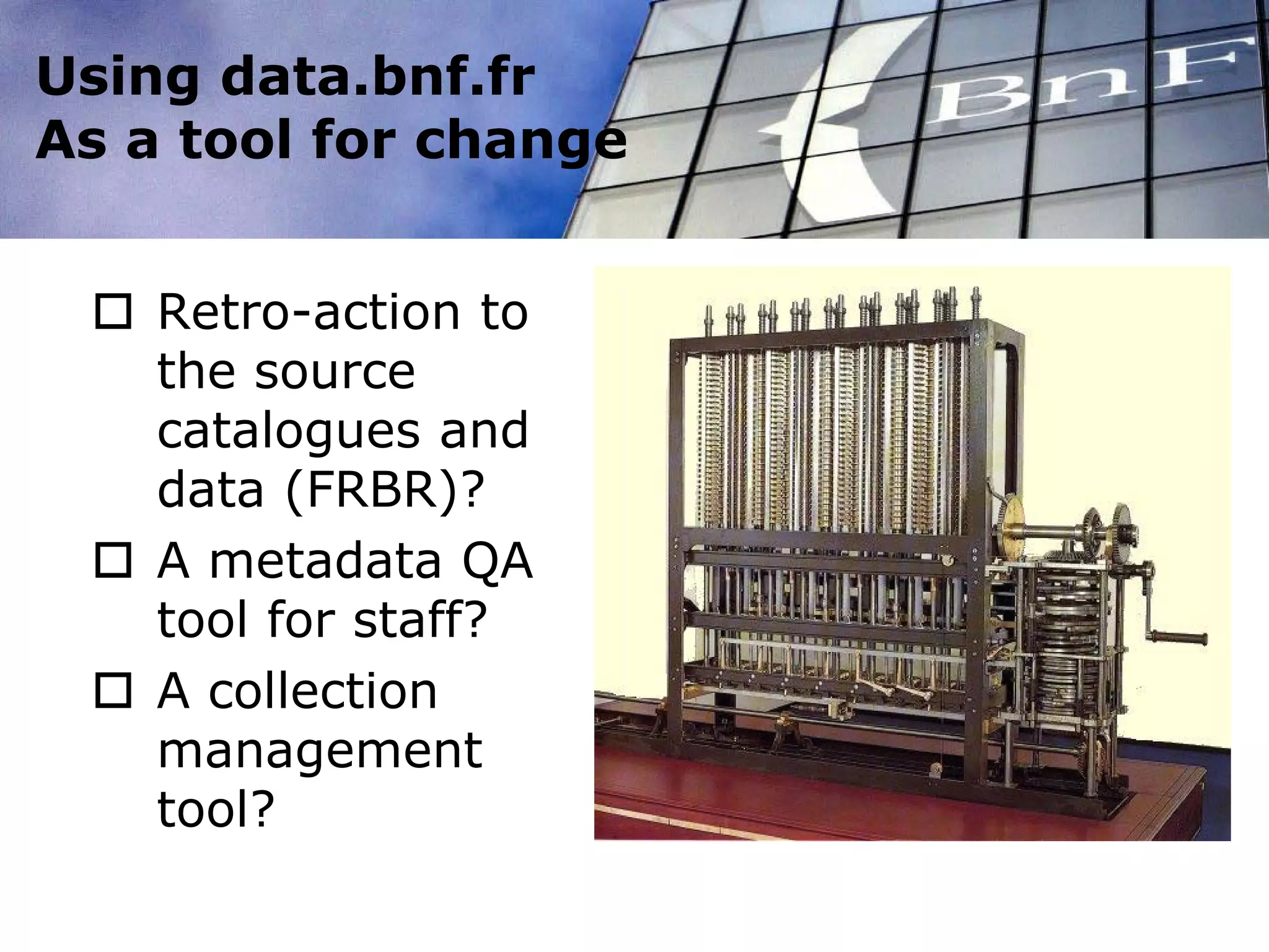 Using data.bnf.fr
As a tool for change
 Retro-action to
the source
catalogues and
data (FRBR)?
 A metadata QA
tool for staff?
 A collection
management
tool?
 
