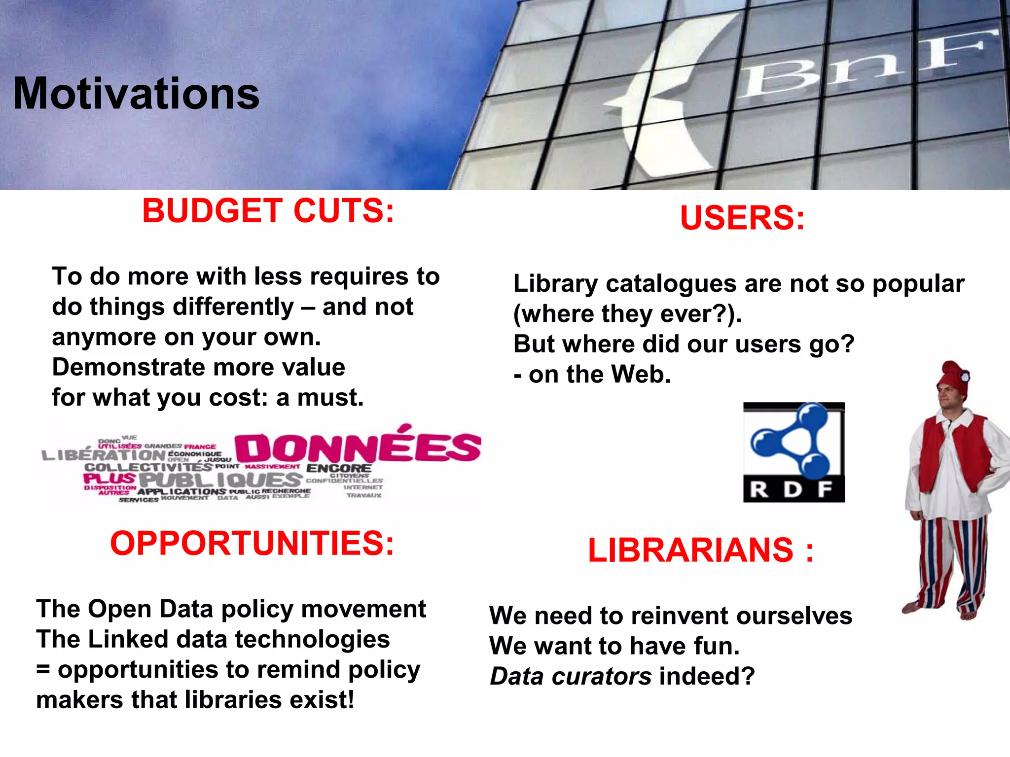BUDGET CUTS:
To do more with less requires to
do things differently – and not
anymore on your own.
Demonstrate more value
for what you cost: a must.
LIBRARIANS :
We need to reinvent ourselves.
We want to have fun.
Data curators indeed?
USERS:
Library catalogues are not so popular
(where they ever?).
But where did our users go?
- on the Web.
Motivations
OPPORTUNITIES:
The Open Data policy movement
The Linked data technologies
= opportunities to remind policy
makers that libraries exist!
 