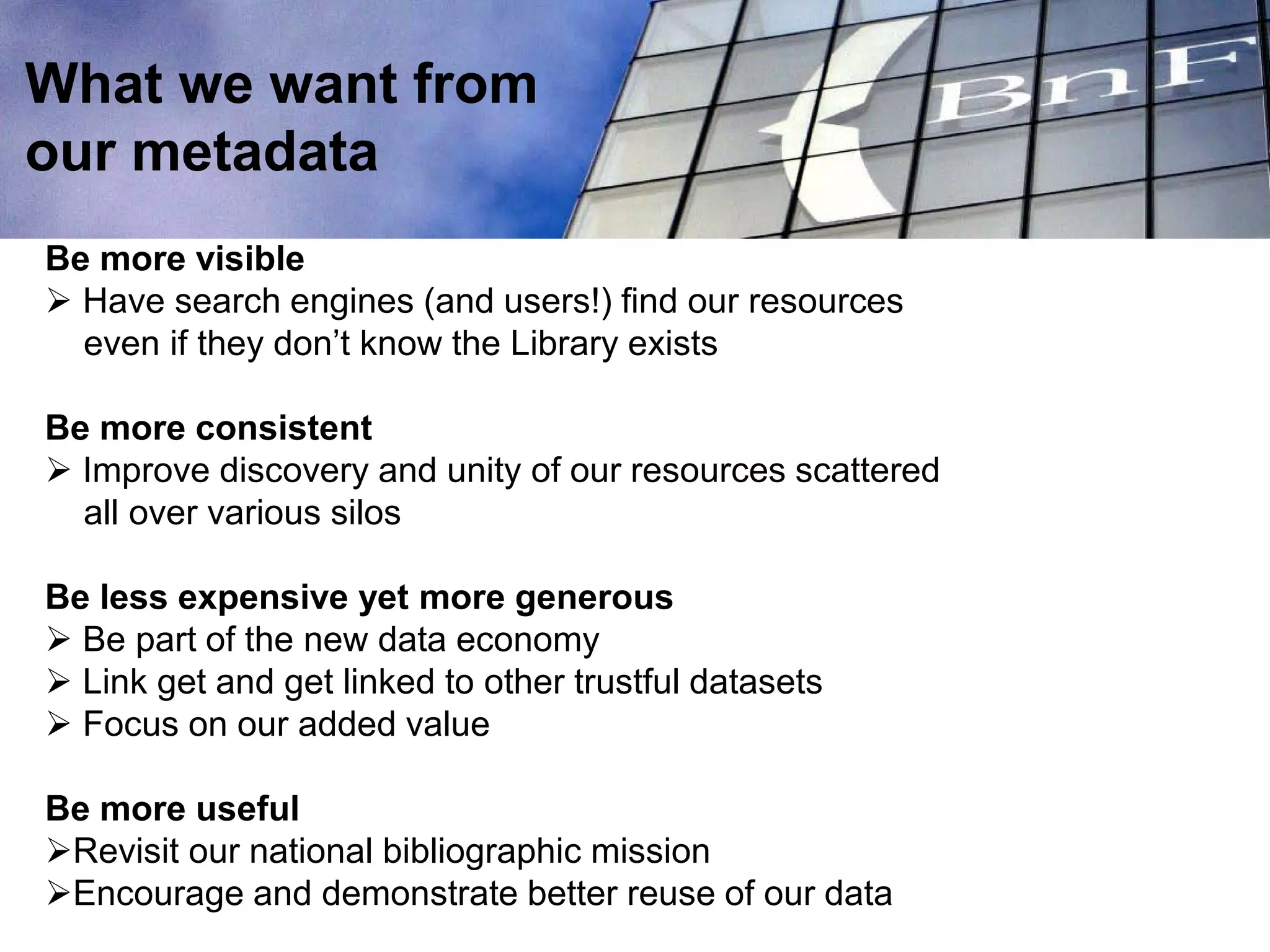 Be more visible
 Have search engines (and users!) find our resources
even if they don’t know the Library exists
Be more consistent
 Improve discovery and unity of our resources scattered
all over various silos
Be less expensive yet more generous
 Be part of the new data economy
 Link get and get linked to other trustful datasets
 Focus on our added value
Be more useful
Revisit our national bibliographic mission
Encourage and demonstrate better reuse of our data
What we want from
our metadata
 