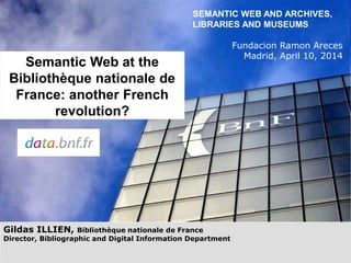 Gildas ILLIEN, Bibliothèque nationale de France
Director, Bibliographic and Digital Information Department
SEMANTIC WEB AND ARCHIVES,
LIBRARIES AND MUSEUMS
Fundacion Ramon Areces
Madrid, April 10, 2014
Semantic Web at the
Bibliothèque nationale de
France: another French
revolution?
 