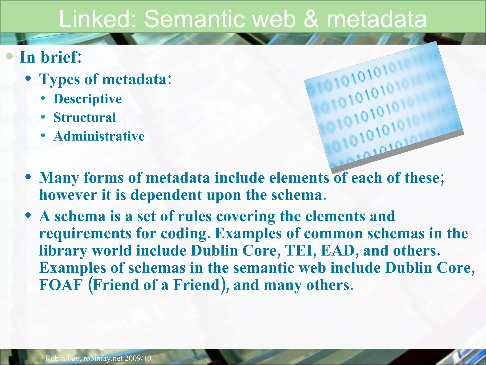 In brief: Types of metadata:  Descriptive Structural Administrative Many forms of metadata include elements of each of these; however it is dependent upon the schema. A schema is a set of rules covering the elements and requirements for coding. Examples of common schemas in the library world include Dublin Core, TEI, EAD, and others. Examples of schemas in the semantic web include Dublin Core, FOAF (Friend of a Friend), and many others.  Linked: Semantic web & metadata Robin Fay, robinfay.net 2009/10 