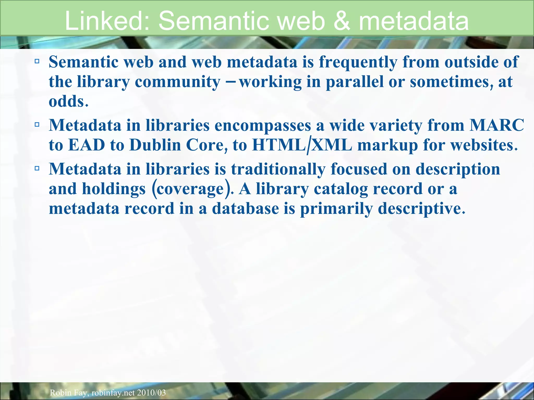 Semantic web and web metadata is frequently from outside of the library community – working in parallel or sometimes, at odds.  Metadata in libraries encompasses a wide variety from MARC to EAD to Dublin Core, to HTML/XML markup for websites.  Metadata in libraries is traditionally focused on description and holdings (coverage). A library catalog record or a metadata record in a database is primarily descriptive.  Linked: Semantic web & metadata Robin Fay, robinfay.net 2010/03 