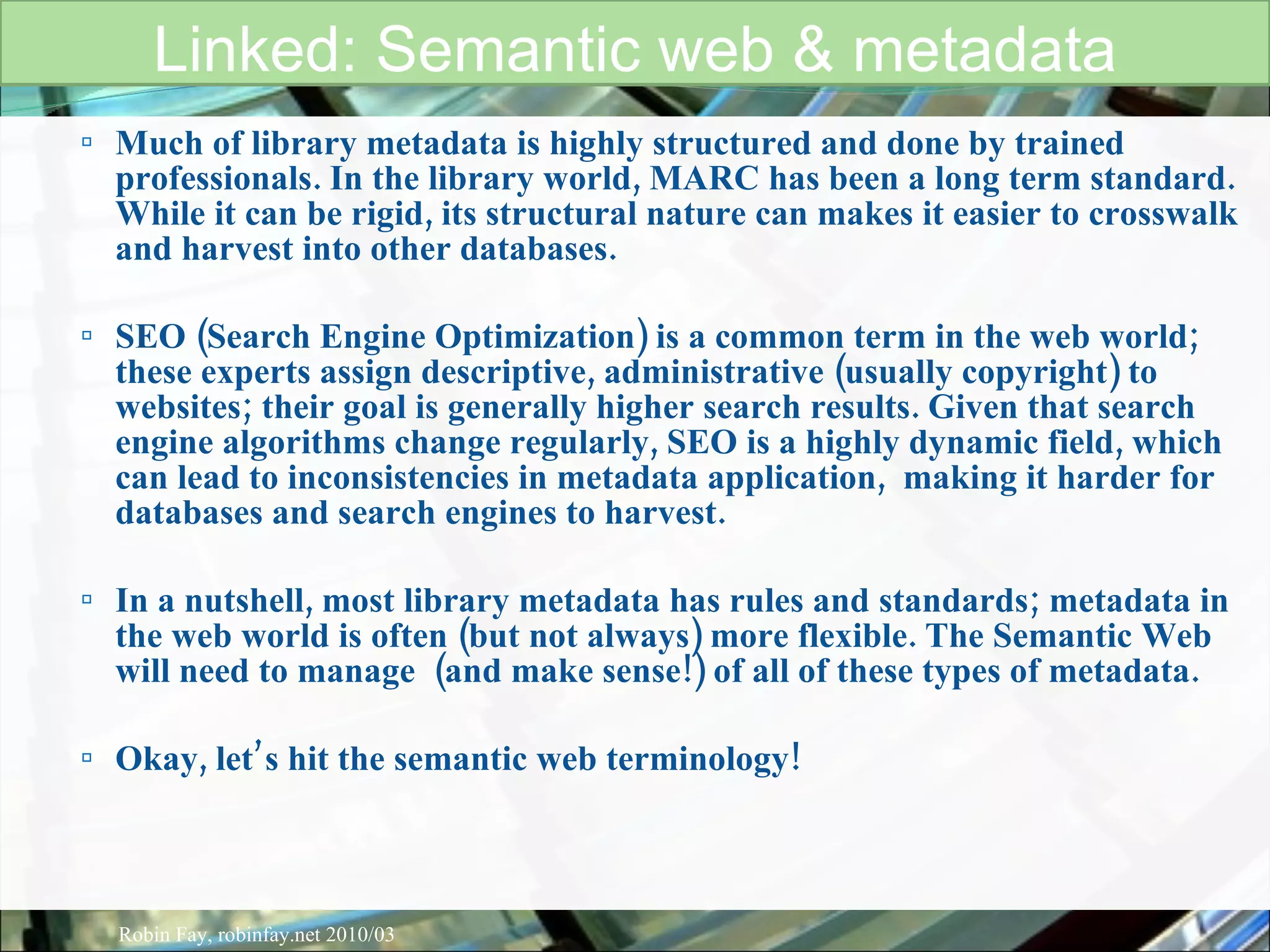 Much of library metadata is highly structured and done by trained professionals. In the library world, MARC has been a long term standard. While it can be rigid, its structural nature can makes it easier to crosswalk  and harvest into other databases.  SEO (Search Engine Optimization) is a common term in the web world; these experts assign descriptive, administrative (usually copyright) to websites; their goal is generally higher search results. Given that search engine algorithms change regularly, SEO is a highly dynamic field, which can lead to inconsistencies in metadata application,  making it harder for databases and search engines to harvest.  In a nutshell, most library metadata has rules and standards; metadata in the web world is often (but not always) more flexible. The Semantic Web  will need to manage  (and make sense!) of all of these types of metadata. Okay, let’s hit the semantic web terminology! Linked: Semantic web & metadata Robin Fay, robinfay.net 2010/03 