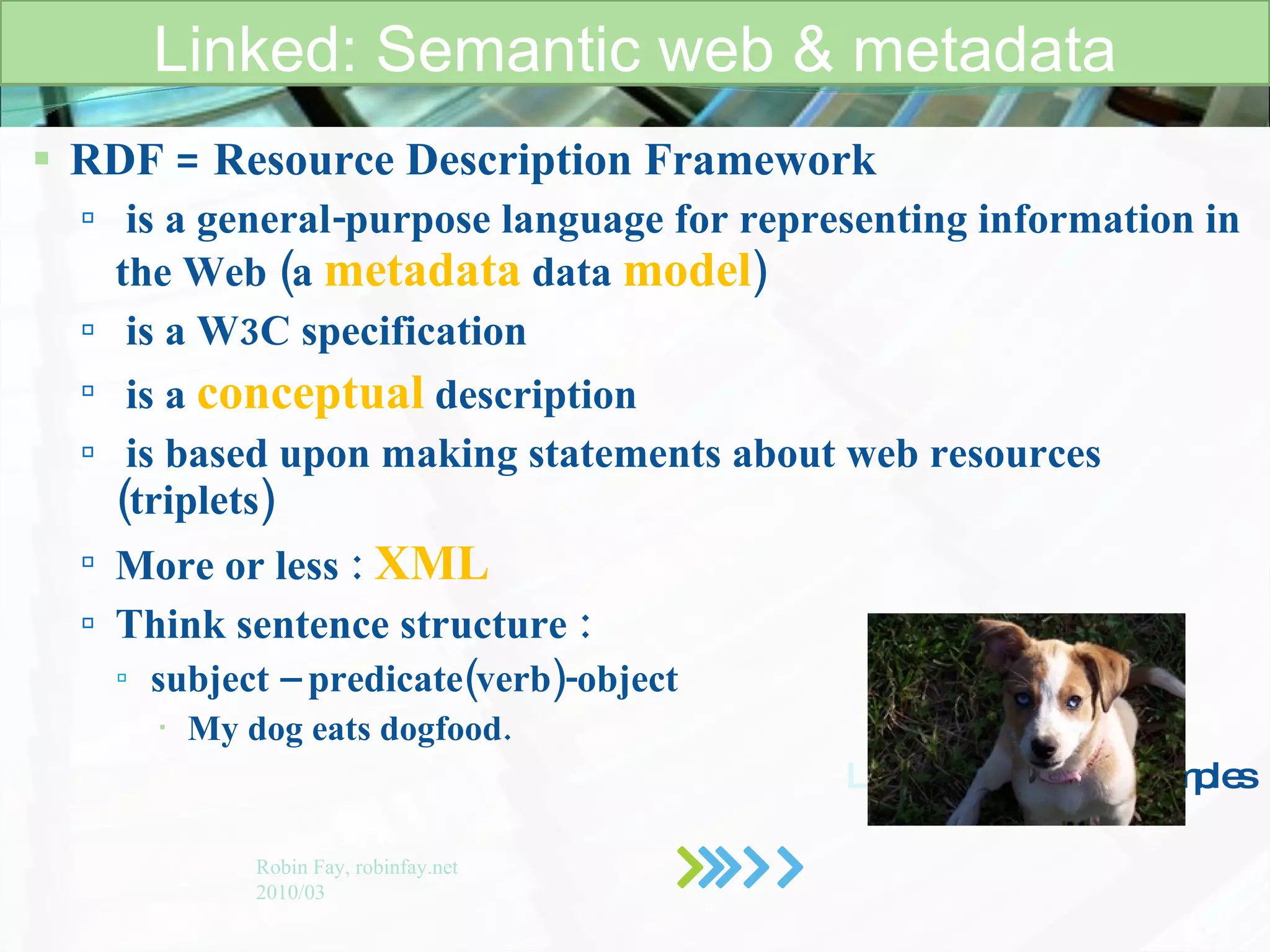 RDF = Resource Description Framework is a general-purpose language for representing information in the Web (a  metadata   data   model )   is a W3C specification is a  conceptual   description is based upon making statements about web resources (triplets) More or less :  XML Think sentence structure : subject – predicate(verb)-object My dog eats dogfood.   Let’s look at some  examples   Linked: Semantic web & metadata Robin Fay, robinfay.net 2010/03 