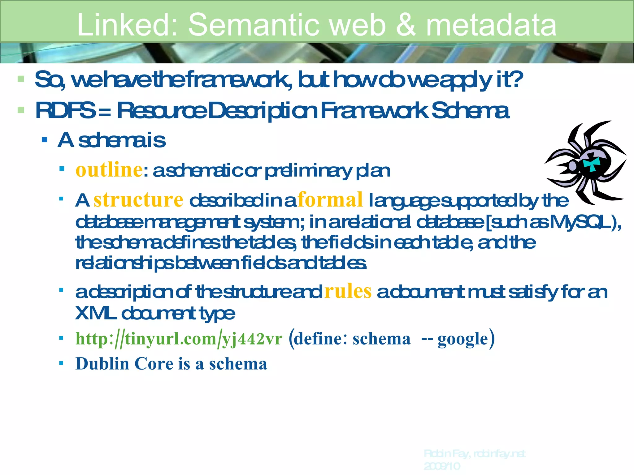 So, we have the framework, but how do we apply it?  RDFS = Resource Description Framework Schema A schema is  outline : a schematic or preliminary plan  A   structure   described in a  formal  language supported by the database management system ; in a relational database [such as MySQL), the schema defines the tables, the fields in each table, and the relationships between fields and tables. a description of the structure and  rules   a document must satisfy for an XML document type http://tinyurl.com/yj442vr   (define: schema  -- google) Dublin Core is a schema Linked: Semantic web & metadata Robin Fay, robinfay.net 2009/10 
