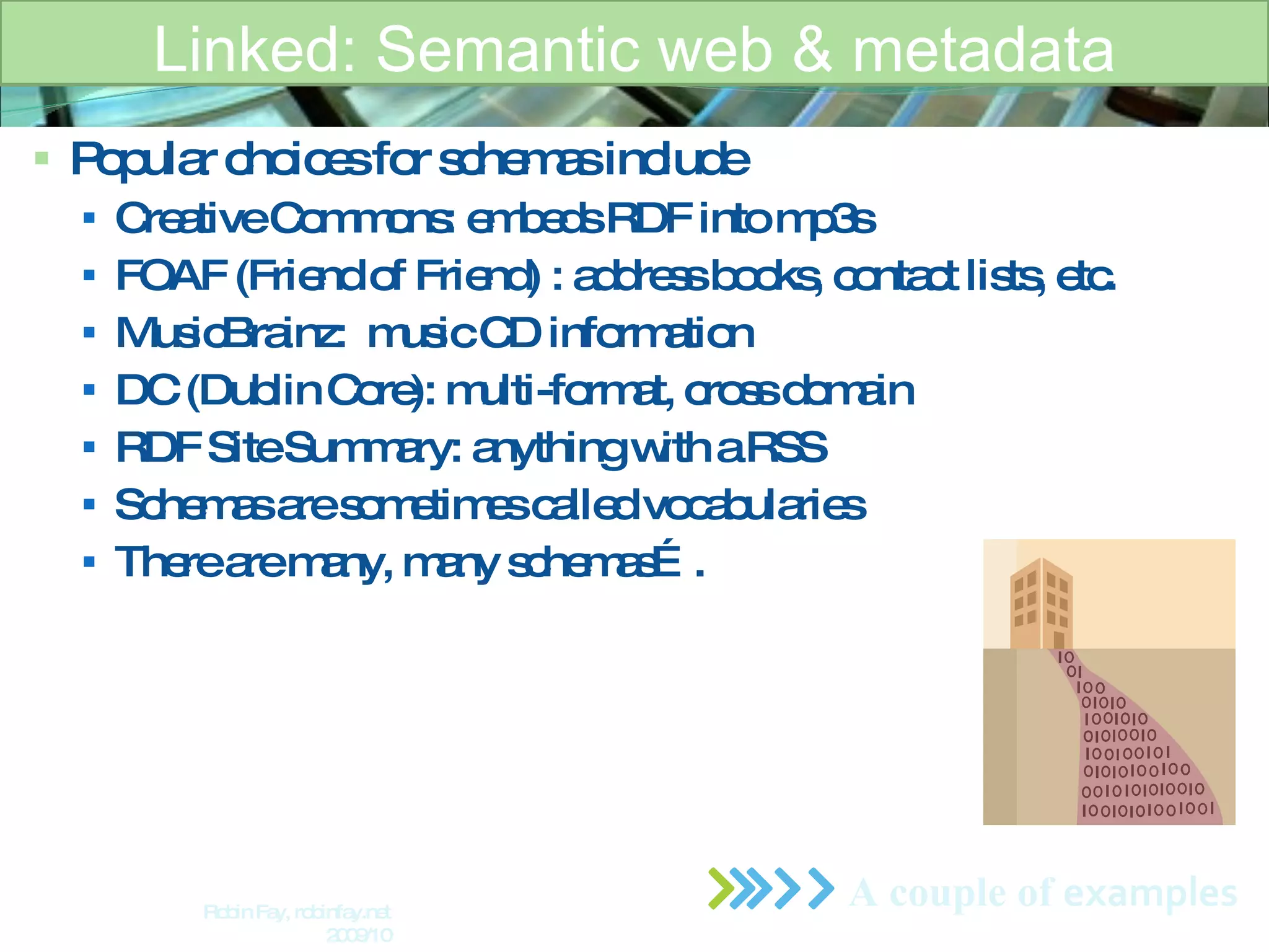 Popular choices for schemas include Creative Commons: embeds RDF into mp3s  FOAF (Friend of Friend) : address books, contact lists, etc.  MusicBrainz:  music CD information DC (Dublin Core): multi-format, cross domain RDF Site Summary: anything with a RSS Schemas are sometimes called vocabularies  There are many, many schemas…. Linked: Semantic web & metadata A couple of  examples Robin Fay, robinfay.net 2009/10 